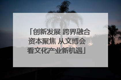 创新发展 跨界融合 资本聚焦 从文博会看文化产业新机遇