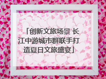 创新文旅场景 长江中游城市群联手打造夏日文旅盛宴