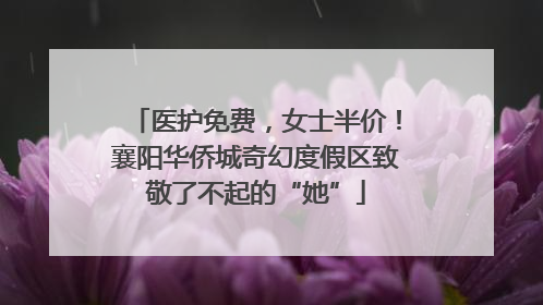医护免费，女士半价！襄阳华侨城奇幻度假区致敬了不起的“她”