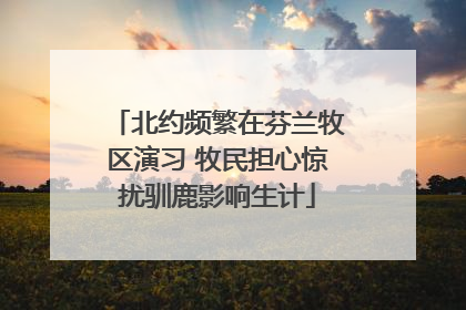 北约频繁在芬兰牧区演习 牧民担心惊扰驯鹿影响生计
