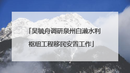 吴毓舟调研泉州白濑水利枢纽工程移民安置工作