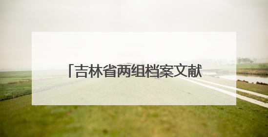 吉林省两组档案文献入选第六批《中国档案文献遗产名录》
