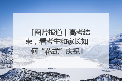 图片报道｜高考结束，看考生和家长如何“花式”庆祝
