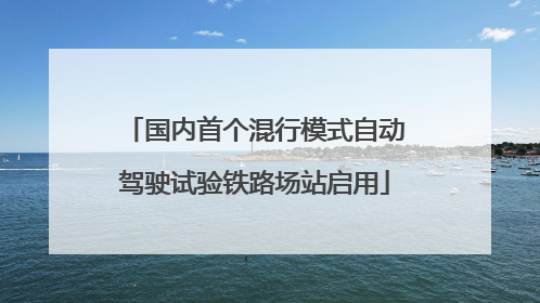 国内首个混行模式自动驾驶试验铁路场站启用