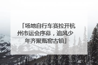 场地自行车赛拉开杭州市运会序幕，追风少年齐聚瓶窑古镇