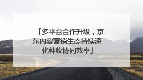 多平台合作升级，京东内容营销生态持续深化种收协同效率