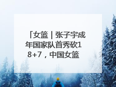 女篮｜张子宇成年国家队首秀砍18+7，中国女篮热身赛101比55大胜波黑