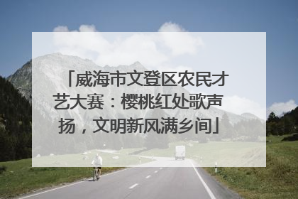 威海市文登区农民才艺大赛：樱桃红处歌声扬，文明新风满乡间