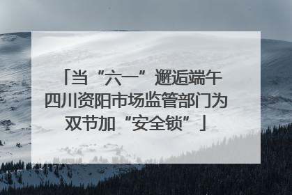 当“六一”邂逅端午 四川资阳市场监管部门为双节加“安全锁”