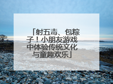 射五毒、包粽子！小朋友游戏中体验传统文化与童趣欢乐