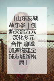 山东友城故事多｜创新交流方式 深化多元合作 聊城加速构建全球友城新格局