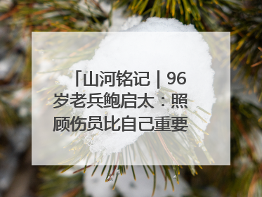 山河铭记｜96岁老兵鲍启太：照顾伤员比自己重要，炮弹来了要趴在他们身上