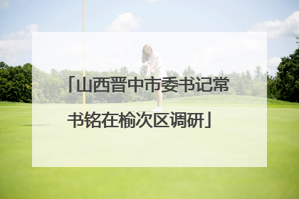 山西晋中市委书记常书铭在榆次区调研