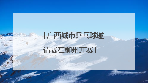广西城市乒乓球邀请赛在柳州开赛
