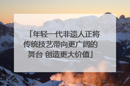 年轻一代非遗人正将传统技艺带向更广阔的舞台 创造更大价值