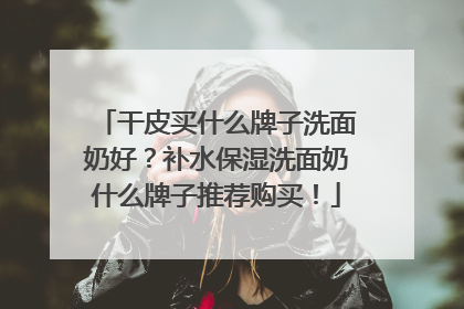 干皮买什么牌子洗面奶好？补水保湿洗面奶什么牌子推荐购买！
