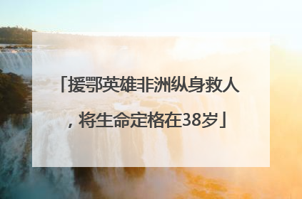 援鄂英雄非洲纵身救人，将生命定格在38岁