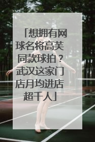 想拥有网球名将高芙同款球拍？武汉这家门店月均进店超千人