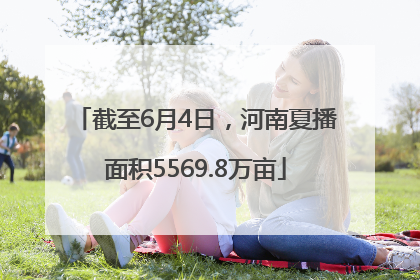 截至6月4日，河南夏播面积5569.8万亩