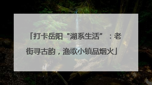 打卡岳阳“湖系生活”：老街寻古韵，渔歌小镇品烟火