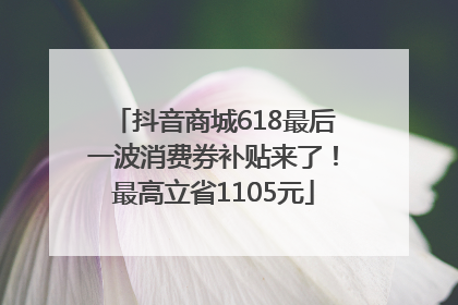 抖音商城618最后一波消费券补贴来了！最高立省1105元