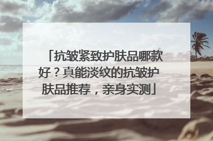 抗皱紧致护肤品哪款好？真能淡纹的抗皱护肤品推荐，亲身实测
