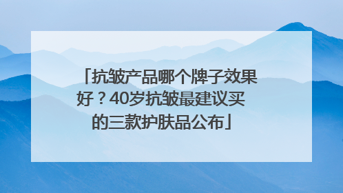抗皱产品哪个牌子效果好？40岁抗皱最建议买的三款护肤品公布