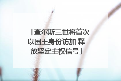 查尔斯三世将首次以国王身份访加 释放坚定主权信号