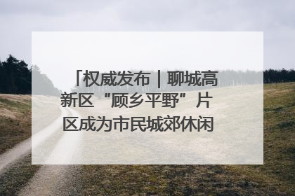 权威发布｜聊城高新区“顾乡平野”片区成为市民城郊休闲全新目的地