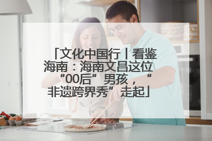 文化中国行丨看鉴海南：海南文昌这位“00后”男孩，“非遗跨界秀”走起