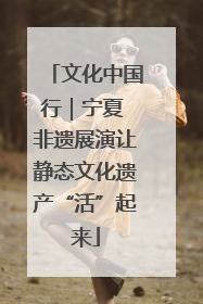 文化中国行｜宁夏 非遗展演让静态文化遗产“活”起来