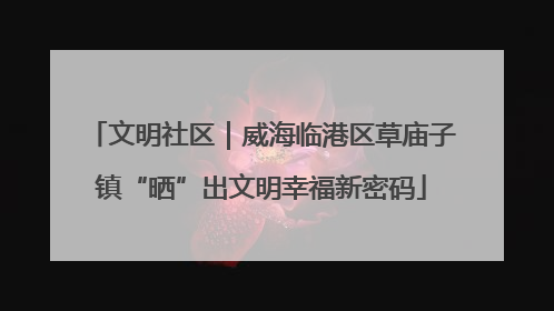 文明社区｜威海临港区草庙子镇“晒”出文明幸福新密码
