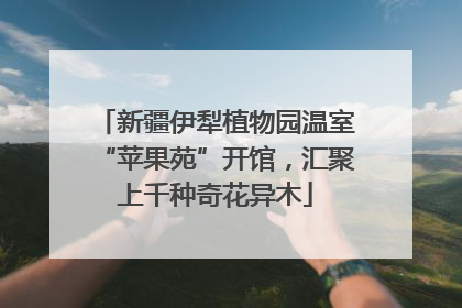 新疆伊犁植物园温室“苹果苑”开馆，汇聚上千种奇花异木