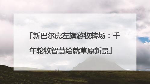 新巴尔虎左旗游牧转场：千年轮牧智慧绘就草原新景
