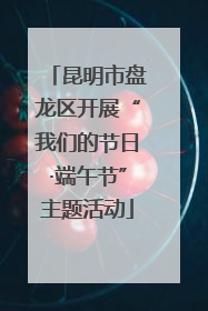 昆明市盘龙区开展“我们的节日·端午节”主题活动