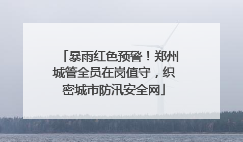 暴雨红色预警！郑州城管全员在岗值守，织密城市防汛安全网