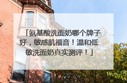 氨基酸洗面奶哪个牌子好，敏感肌福音！温和低敏洗面奶真实测评！