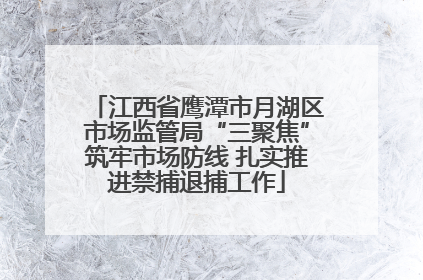 江西省鹰潭市月湖区市场监管局“三聚焦”筑牢市场防线 扎实推进禁捕退捕工作
