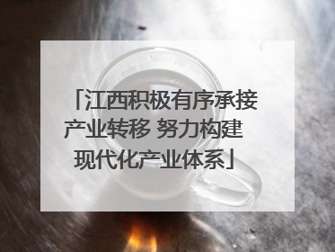 江西积极有序承接产业转移 努力构建现代化产业体系