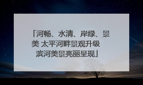 河畅、水清、岸绿、景美 太平河畔景观升级 滨河美景亮丽呈现