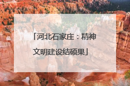 河北石家庄：精神文明建设结硕果