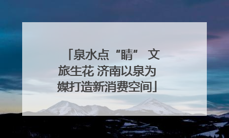 泉水点“睛” 文旅生花 济南以泉为媒打造新消费空间