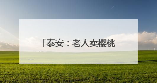 泰安：老人卖樱桃挣得2000余元被孙子网络充值 民警帮忙联系退回