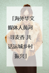海外华文媒体人黄河寻麦香 共话运城乡村振兴