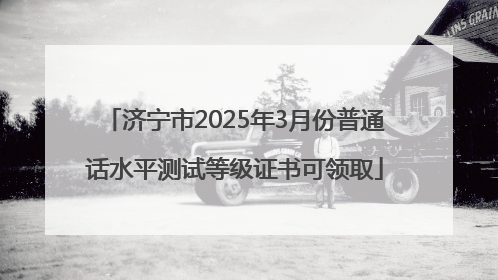济宁市2025年3月份普通话水平测试等级证书可领取