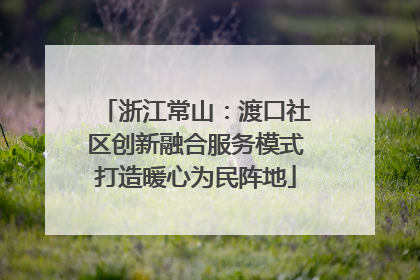浙江常山：渡口社区创新融合服务模式打造暖心为民阵地