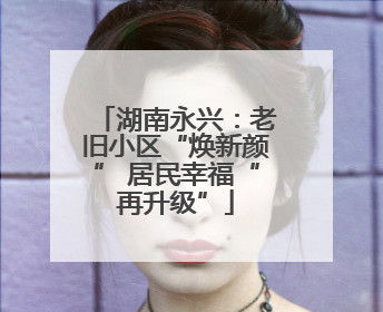 湖南永兴：老旧小区“焕新颜” 居民幸福“再升级”