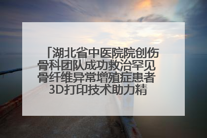 湖北省中医院院创伤骨科团队成功救治罕见骨纤维异常增殖症患者 3D打印技术助力精准矫形手术