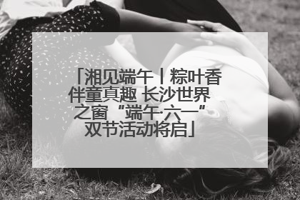 湘见端午丨粽叶香伴童真趣 长沙世界之窗“端午·六一”双节活动将启