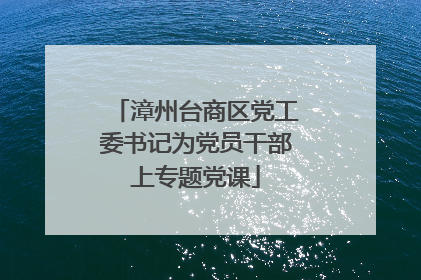 漳州台商区党工委书记为党员干部上专题党课